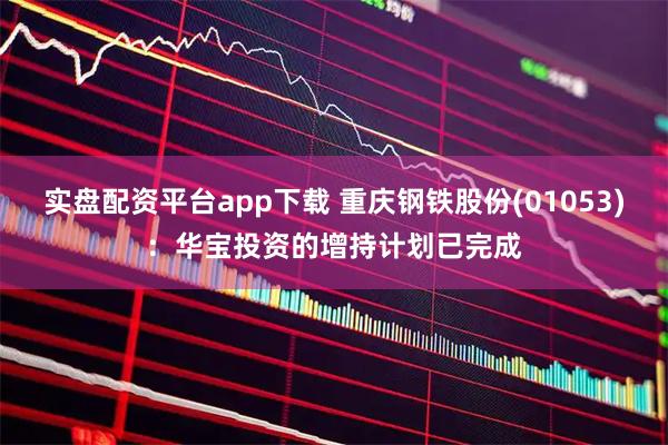实盘配资平台app下载 重庆钢铁股份(01053)：华宝投资的增持计划已完成