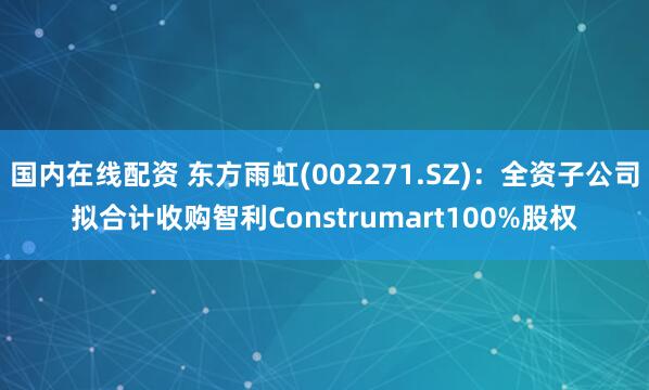 国内在线配资 东方雨虹(002271.SZ)：全资子公司拟合计收购智利Construmart100%股权