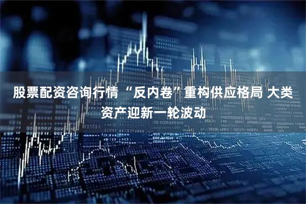 股票配资咨询行情 “反内卷”重构供应格局 大类资产迎新一轮波动