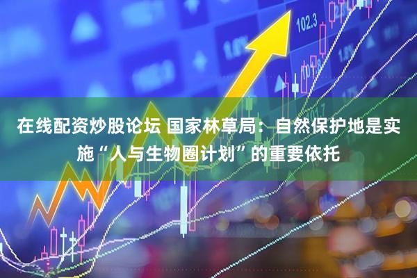 在线配资炒股论坛 国家林草局：自然保护地是实施“人与生物圈计划”的重要依托