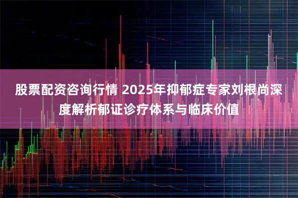 股票配资咨询行情 2025年抑郁症专家刘根尚深度解析郁证诊疗体系与临床价值