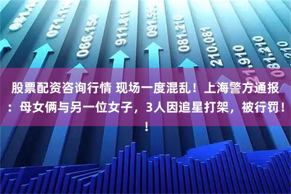股票配资咨询行情 现场一度混乱！上海警方通报：母女俩与另一位女子，3人因追星打架，被行罚！