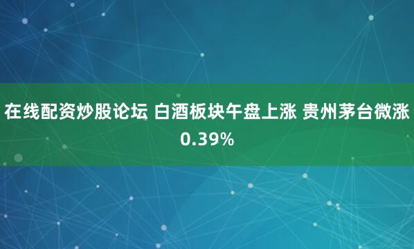 在线配资炒股论坛 白酒板块午盘上涨 贵州茅台微涨0.39%