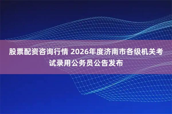 股票配资咨询行情 2026年度济南市各级机关考试录用公务员公告发布