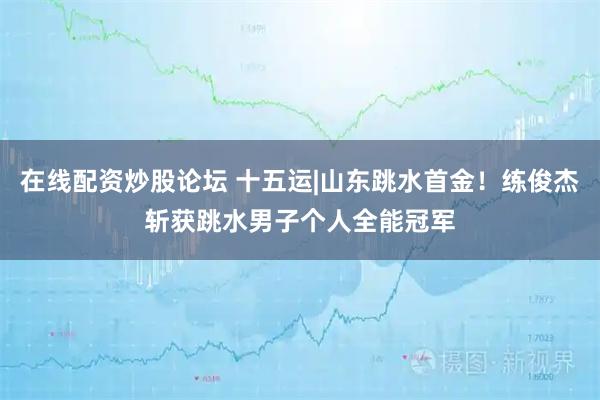 在线配资炒股论坛 十五运|山东跳水首金！练俊杰斩获跳水男子个人全能冠军