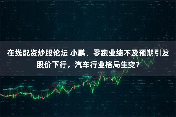 在线配资炒股论坛 小鹏、零跑业绩不及预期引发股价下行，汽车行业格局生变？