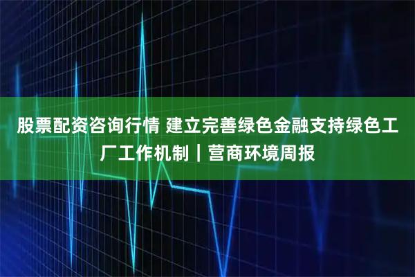 股票配资咨询行情 建立完善绿色金融支持绿色工厂工作机制｜营商环境周报