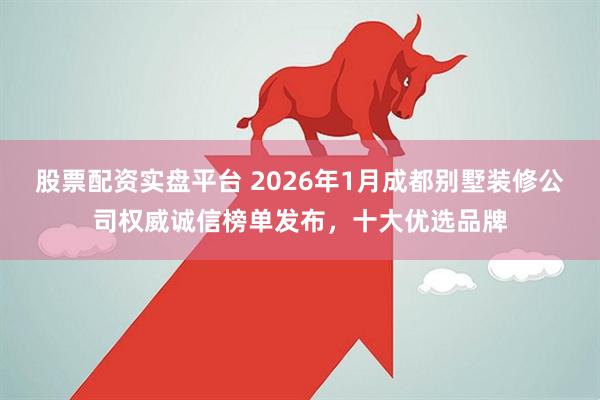 股票配资实盘平台 2026年1月成都别墅装修公司权威诚信榜单发布，十大优选品牌