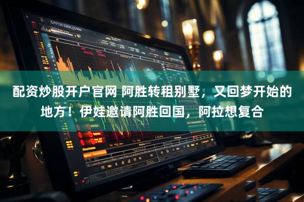 配资炒股开户官网 阿胜转租别墅，又回梦开始的地方！伊娃邀请阿胜回国，阿拉想复合