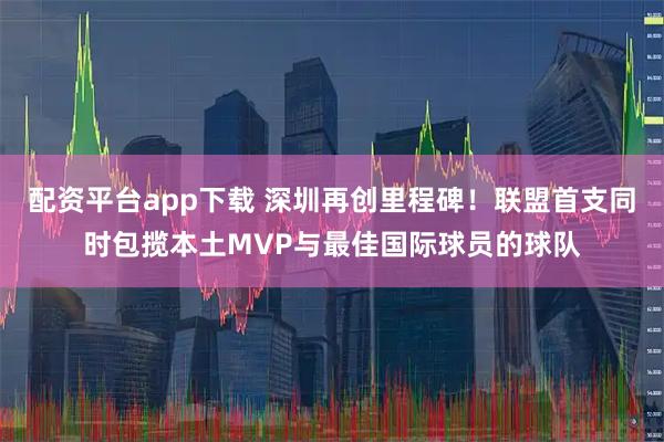 配资平台app下载 深圳再创里程碑！联盟首支同时包揽本土MVP与最佳国际球员的球队