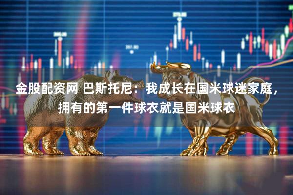 金股配资网 巴斯托尼：我成长在国米球迷家庭，拥有的第一件球衣就是国米球衣