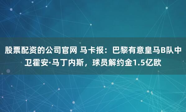 股票配资的公司官网 马卡报：巴黎有意皇马B队中卫霍安·马丁内斯，球员解约金1.5亿欧