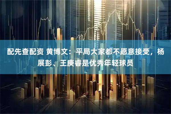 配先查配资 黄博文：平局大家都不愿意接受，杨展彭、王庚睿是优秀年轻球员