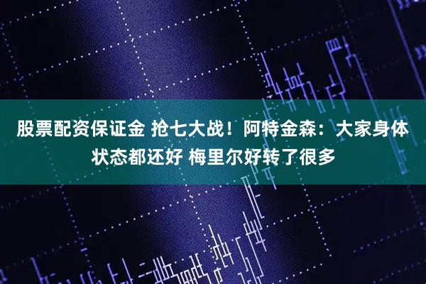 股票配资保证金 抢七大战！阿特金森：大家身体状态都还好 梅里尔好转了很多