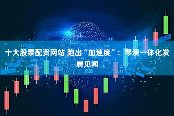 十大股票配资网站 跑出“加速度”：琴澳一体化发展见闻