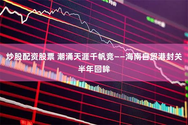 炒股配资股票 潮涌天涯千帆竞——海南自贸港封关半年回眸