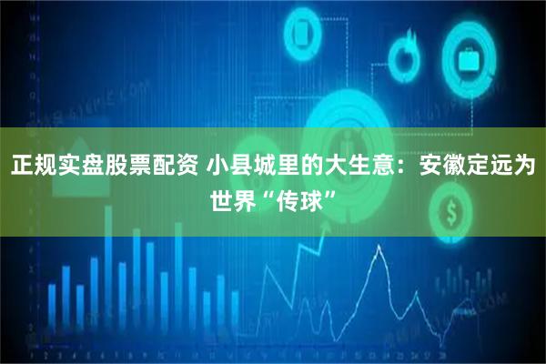 正规实盘股票配资 小县城里的大生意：安徽定远为世界“传球”