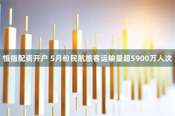 恒指配资开户 5月份民航旅客运输量超5900万人次