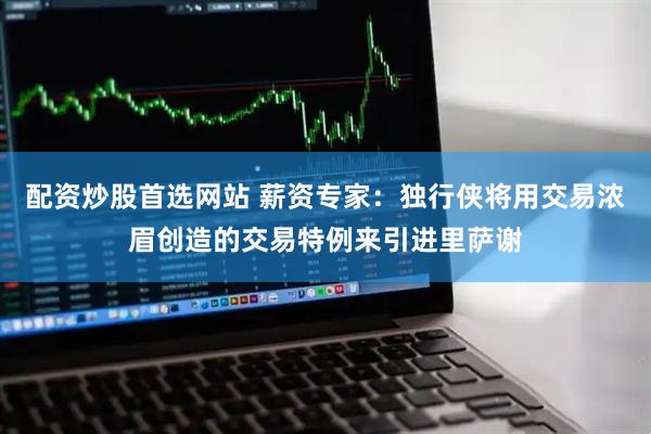 配资炒股首选网站 薪资专家：独行侠将用交易浓眉创造的交易特例来引进里萨谢