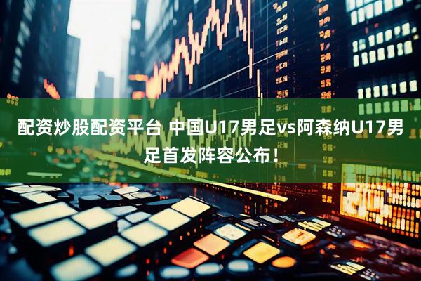 配资炒股配资平台 中国U17男足vs阿森纳U17男足首发阵容公布！