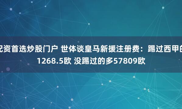 配资首选炒股门户 世体谈皇马新援注册费：踢过西甲的1268.5欧 没踢过的多57809欧