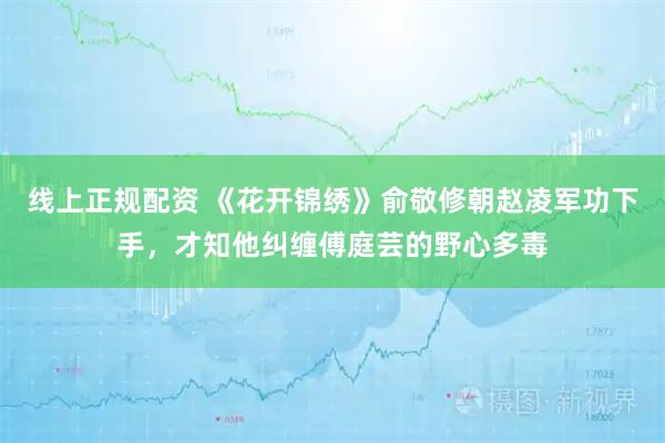 线上正规配资 《花开锦绣》俞敬修朝赵凌军功下手，才知他纠缠傅庭芸的野心多毒