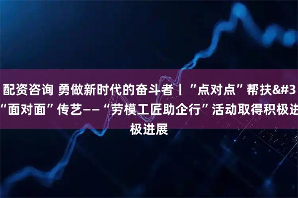 配资咨询 勇做新时代的奋斗者丨“点对点”帮扶 “面对面”传艺——“劳模工匠助企行”活动取得积极进展