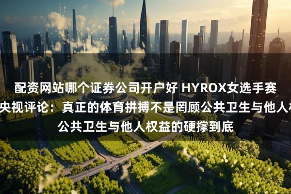 配资网站哪个证券公司开户好 HYROX女选手赛场上“窜稀”！央视评论：真正的体育拼搏不是罔顾公共卫生与他人权益的硬撑到底